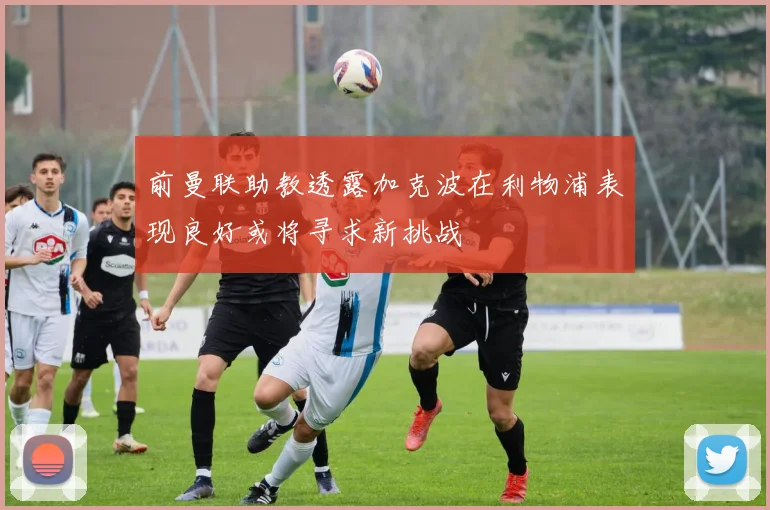 前曼联助教透露加克波在利物浦表现良好或将寻求新挑战