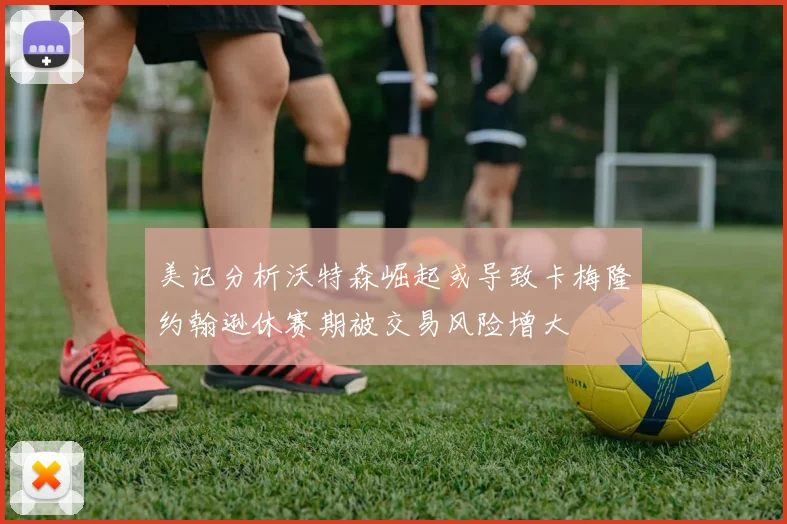 美记分析沃特森崛起或导致卡梅隆约翰逊休赛期被交易风险增大