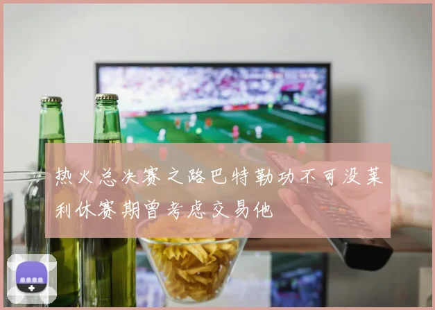 热火总决赛之路巴特勒功不可没莱利休赛期曾考虑交易他