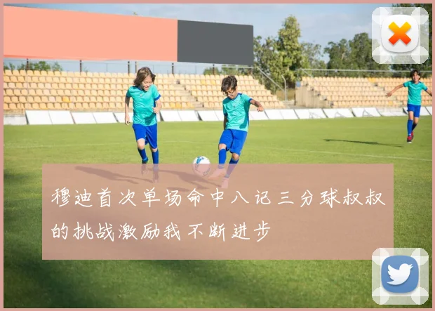穆迪首次单场命中八记三分球叔叔的挑战激励我不断进步