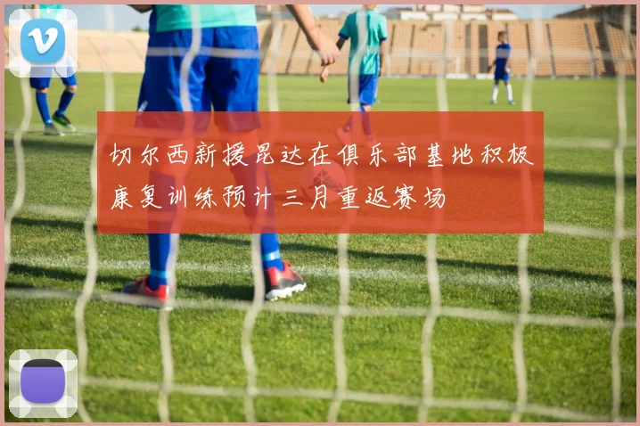 切尔西新援昆达在俱乐部基地积极康复训练预计三月重返赛场