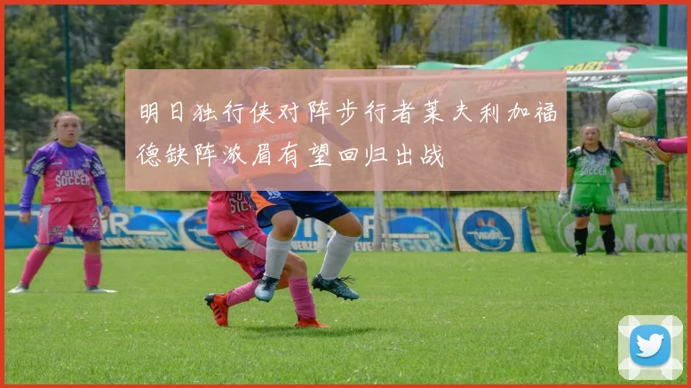 明日独行侠对阵步行者莱夫利加福德缺阵浓眉有望回归出战