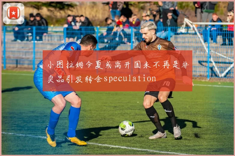 小图拉姆今夏或离开国米不再是非卖品引发转会speculation
