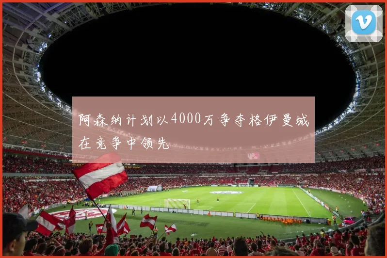阿森纳计划以4000万争夺格伊曼城在竞争中领先