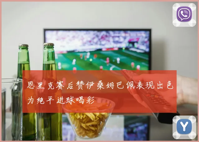 恩里克赛后赞伊桑姆巴佩表现出色为绝平进球喝彩