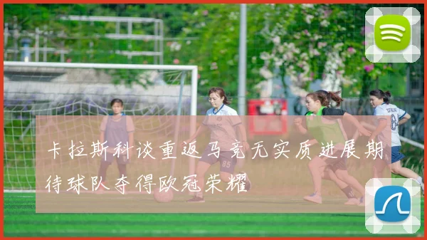 卡拉斯科谈重返马竞无实质进展期待球队夺得欧冠荣耀