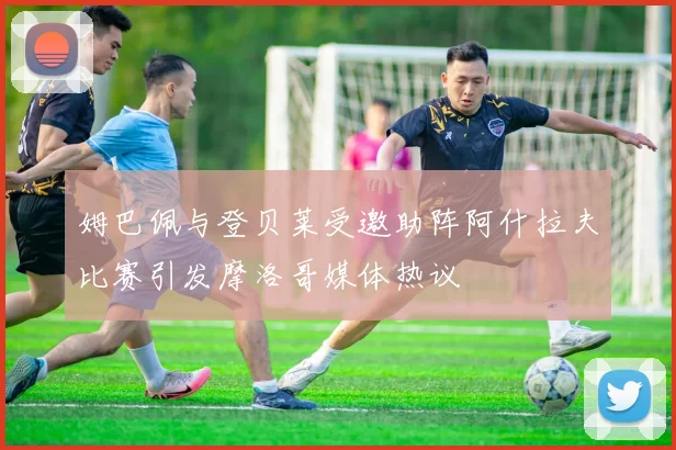 姆巴佩与登贝莱受邀助阵阿什拉夫比赛引发摩洛哥媒体热议