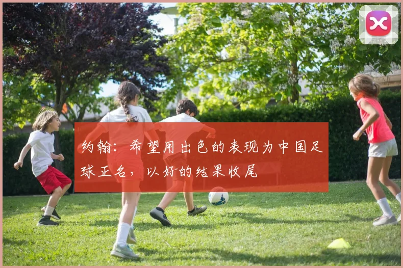 约翰：希望用出色的表现为中国足球正名，以好的结果收尾