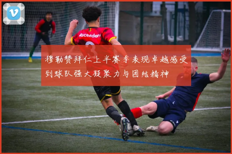 穆勒赞拜仁上半赛季表现卓越感受到球队强大凝聚力与团结精神