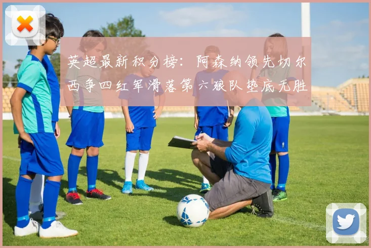 英超最新积分榜：阿森纳领先切尔西争四红军滑落第六狼队垫底无胜绩