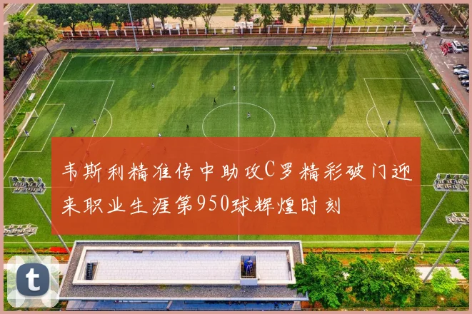韦斯利精准传中助攻C罗精彩破门迎来职业生涯第950球辉煌时刻