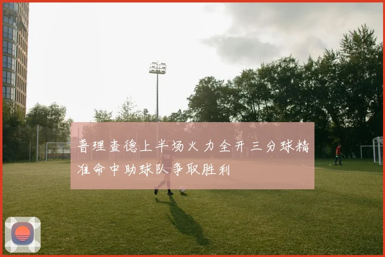 普理查德上半场火力全开三分球精准命中助球队争取胜利